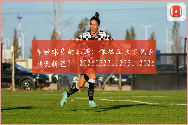 年轻球员的机遇：保级压力下能否涌现新星？_20260527112351_20260609172638