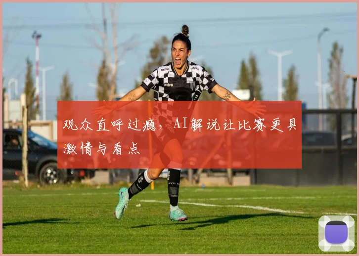 观众直呼过瘾，AI解说让比赛更具激情与看点