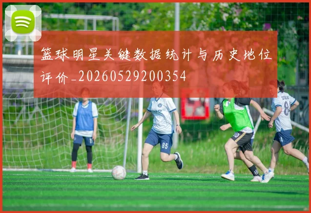 篮球明星关键数据统计与历史地位评价_20260529200354