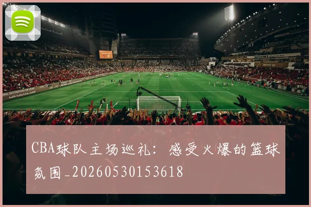 CBA球队主场巡礼:感受火爆的篮球氛围_20260530153618