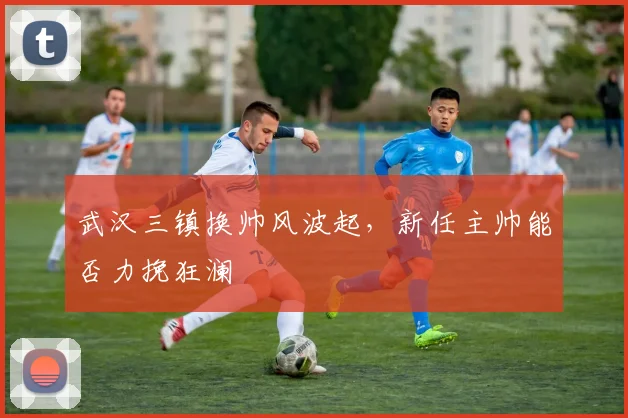 武汉三镇换帅风波起,新任主帅能否力挽狂澜